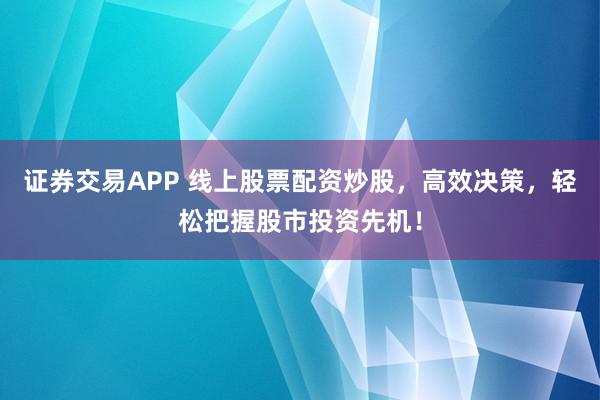 证券交易APP 线上股票配资炒股，高效决策，轻松把握股市投资先机！