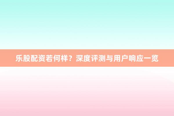 乐股配资若何样？深度评测与用户响应一览
