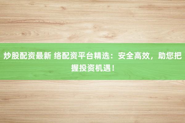 炒股配资最新 络配资平台精选：安全高效，助您把握投资机遇！