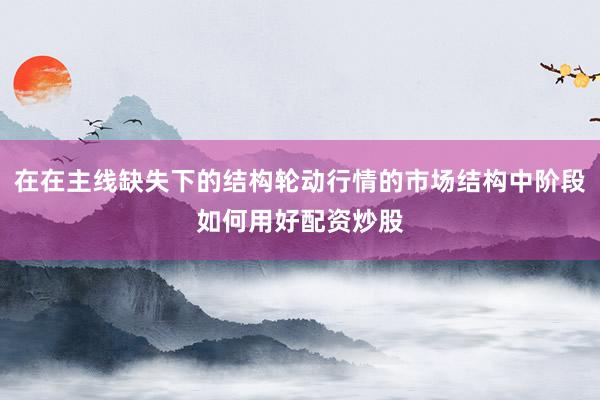在在主线缺失下的结构轮动行情的市场结构中阶段如何用好配资炒股