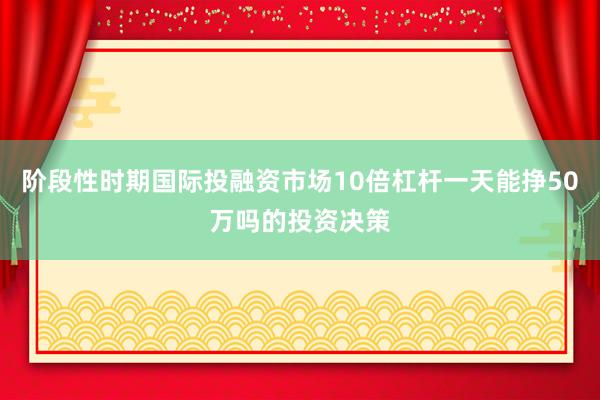 阶段性时期国际投融资市场10倍杠杆一天能挣50万吗的投资决策