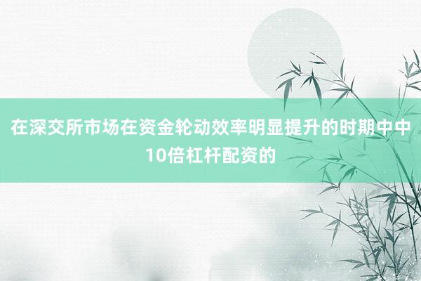 在深交所市场在资金轮动效率明显提升的时期中中10倍杠杆配资的