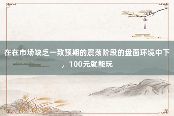 在在市场缺乏一致预期的震荡阶段的盘面环境中下，100元就能玩