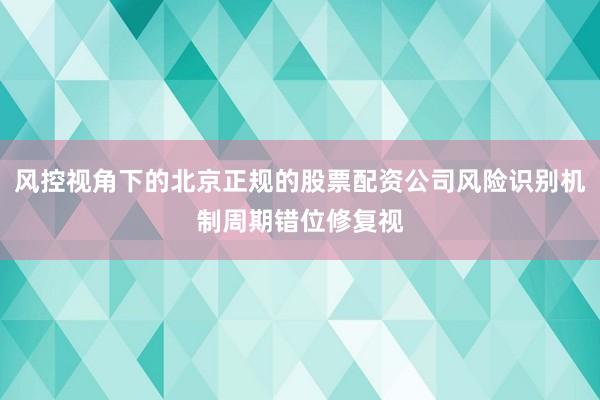 风控视角下的北京正规的股票配资公司风险识别机制周期错位修复视