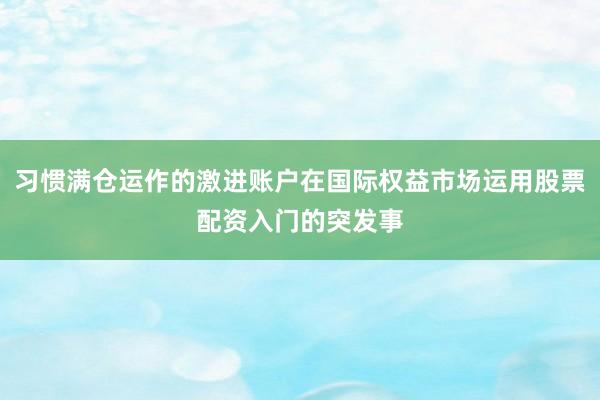 习惯满仓运作的激进账户在国际权益市场运用股票配资入门的突发事