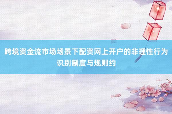 跨境资金流市场场景下配资网上开户的非理性行为识别制度与规则约