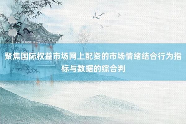 聚焦国际权益市场网上配资的市场情绪结合行为指标与数据的综合判
