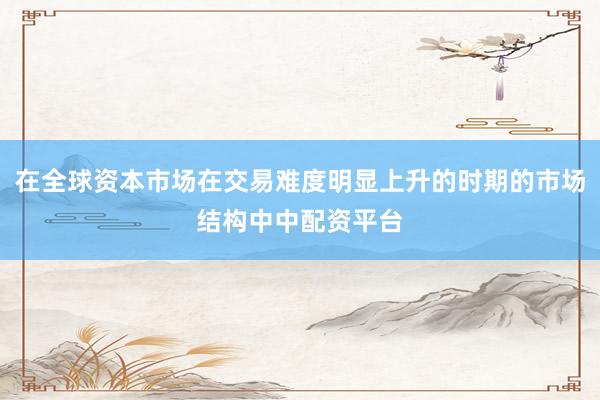 在全球资本市场在交易难度明显上升的时期的市场结构中中配资平台