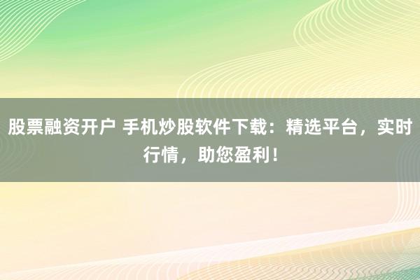 股票融资开户 手机炒股软件下载：精选平台，实时行情，助您盈利！