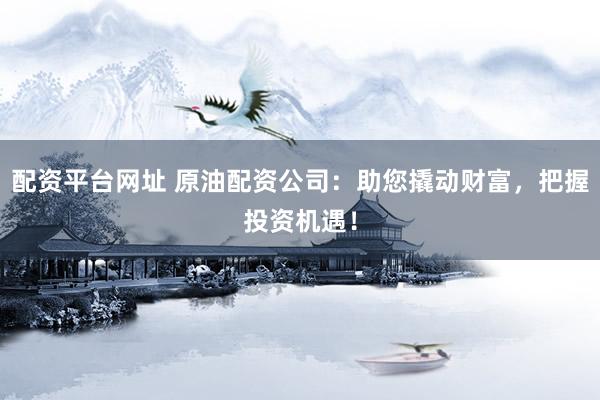配资平台网址 原油配资公司：助您撬动财富，把握投资机遇！