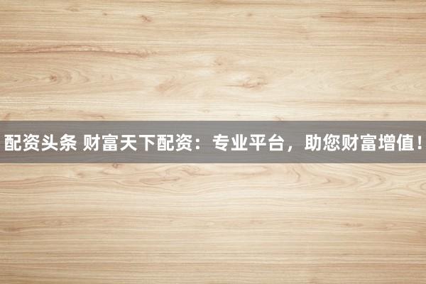 配资头条 财富天下配资：专业平台，助您财富增值！