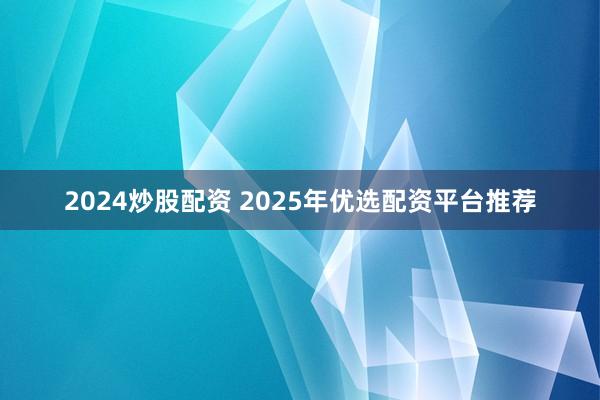 2024炒股配资 2025年优选配资平台推荐