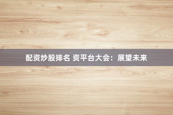 配资炒股排名 资平台大会：展望未来