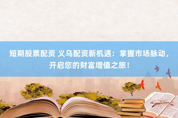 短期股票配资 义乌配资新机遇：掌握市场脉动，开启您的财富增值之旅！