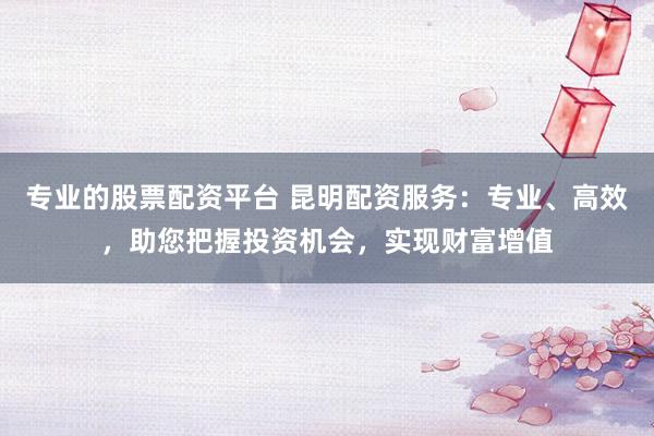 专业的股票配资平台 昆明配资服务：专业、高效，助您把握投资机会，实现财富增值
