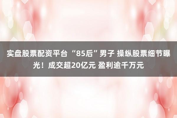 实盘股票配资平台 “85后”男子 操纵股票细节曝光！成交超20亿元 盈利逾千万元
