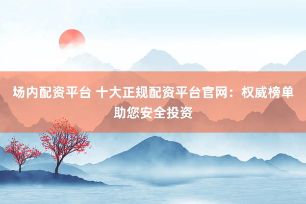 场内配资平台 十大正规配资平台官网：权威榜单助您安全投资