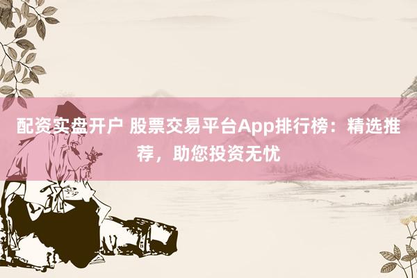 配资实盘开户 股票交易平台App排行榜：精选推荐，助您投资无忧