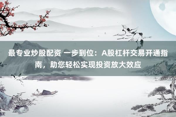 最专业炒股配资 一步到位：A股杠杆交易开通指南，助您轻松实现投资放大效应