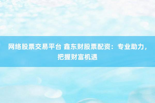 网络股票交易平台 鑫东财股票配资：专业助力，把握财富机遇