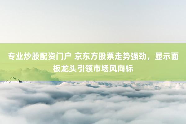 专业炒股配资门户 京东方股票走势强劲，显示面板龙头引领市场风向标