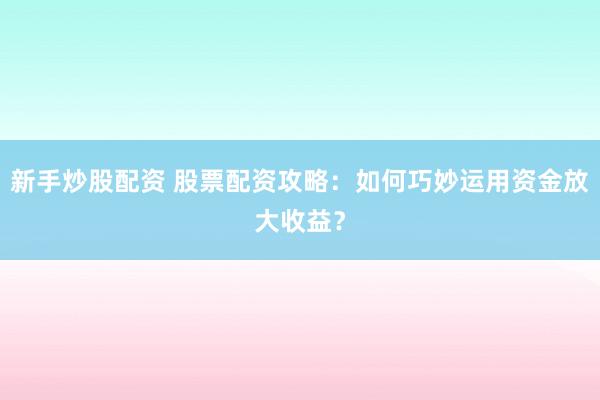 新手炒股配资 股票配资攻略：如何巧妙运用资金放大收益？