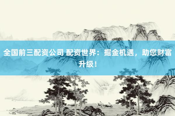 全国前三配资公司 配资世界：掘金机遇，助您财富升级！