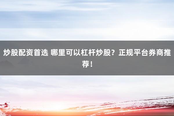 炒股配资首选 哪里可以杠杆炒股？正规平台券商推荐！