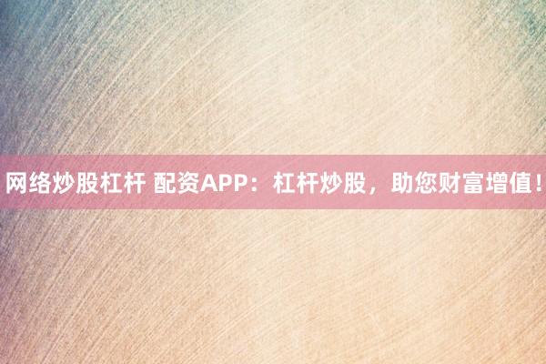 网络炒股杠杆 配资APP：杠杆炒股，助您财富增值！