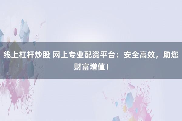 线上杠杆炒股 网上专业配资平台：安全高效，助您财富增值！