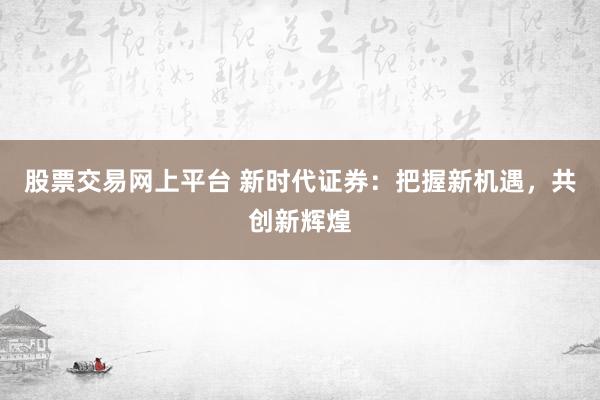 股票交易网上平台 新时代证券:把握新机遇,共创新辉煌