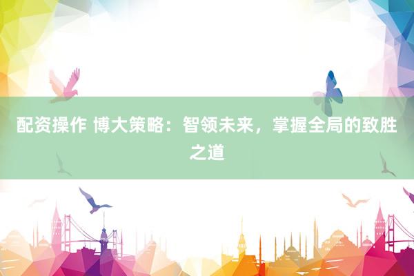 配资操作 博大策略：智领未来，掌握全局的致胜之道