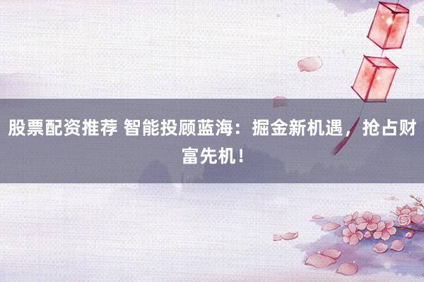 股票配资推荐 智能投顾蓝海:掘金新机遇,抢占财富先机!