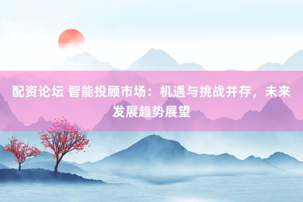 配资论坛 智能投顾市场:机遇与挑战并存,未来发展趋势展望