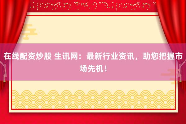 在线配资炒股 生讯网:最新行业资讯,助您把握市场先机!