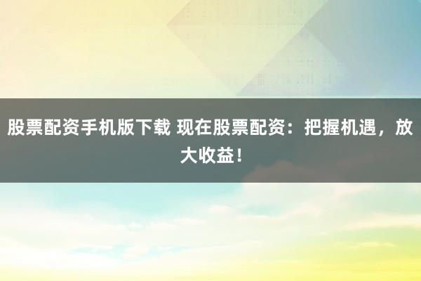 股票配资手机版下载 现在股票配资：把握机遇，放大收益！