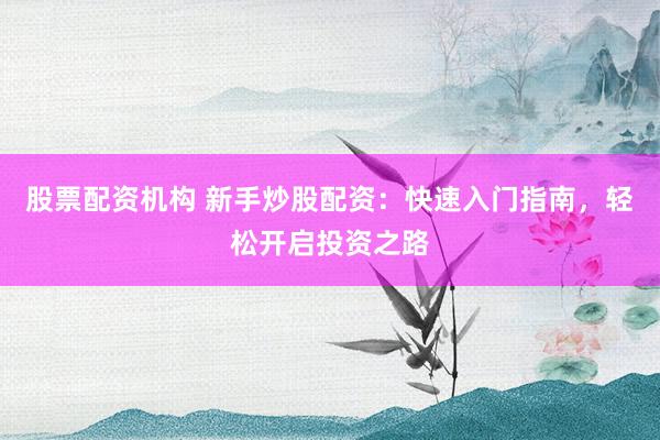 股票配资机构 新手炒股配资：快速入门指南，轻松开启投资之路