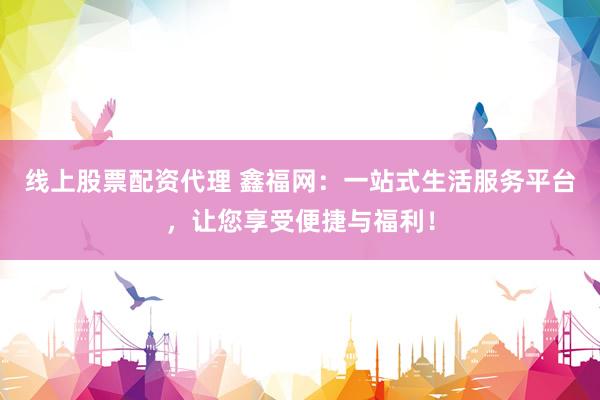 线上股票配资代理 鑫福网：一站式生活服务平台，让您享受便捷与福利！
