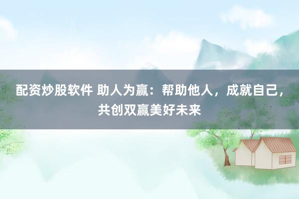 配资炒股软件 助人为赢：帮助他人，成就自己，共创双赢美好未来