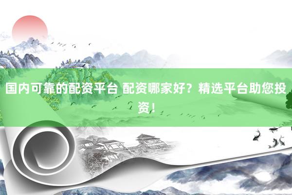 国内可靠的配资平台 配资哪家好？精选平台助您投资！