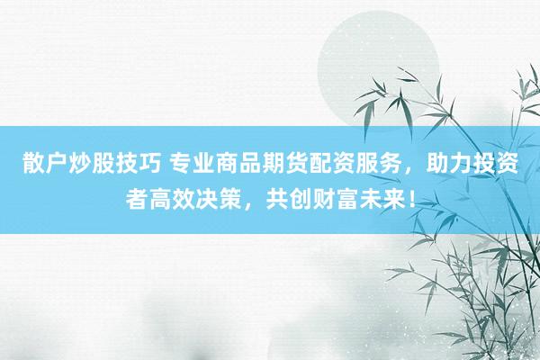 散户炒股技巧 专业商品期货配资服务，助力投资者高效决策，共创财富未来！