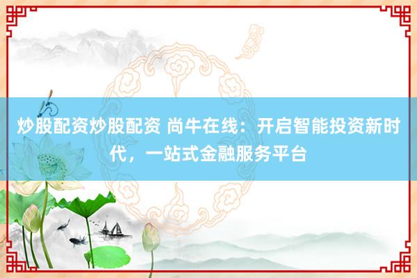 炒股配资炒股配资 尚牛在线：开启智能投资新时代，一站式金融服务平台