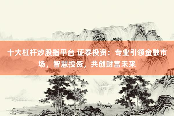 十大杠杆炒股指平台 证泰投资：专业引领金融市场，智慧投资，共创财富未来