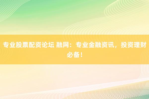 专业股票配资论坛 融网：专业金融资讯，投资理财必备！