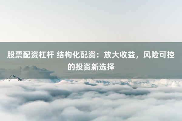股票配资杠杆 结构化配资：放大收益，风险可控的投资新选择