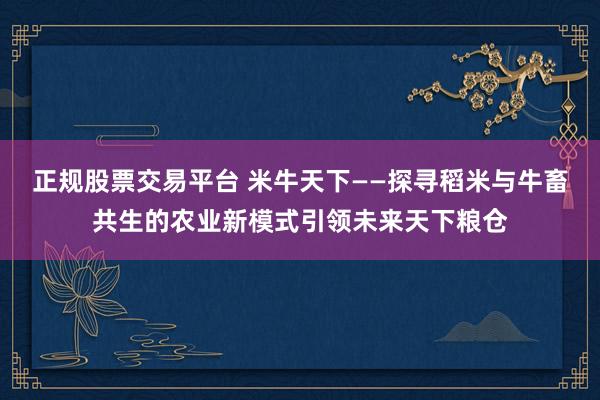 正规股票交易平台 米牛天下——探寻稻米与牛畜共生的农业新模式引领未来天下粮仓