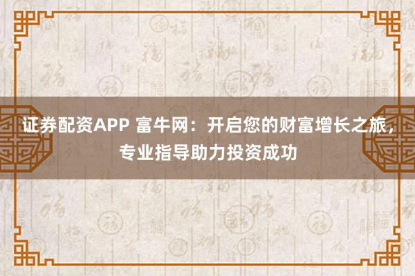 证券配资APP 富牛网：开启您的财富增长之旅，专业指导助力投资成功