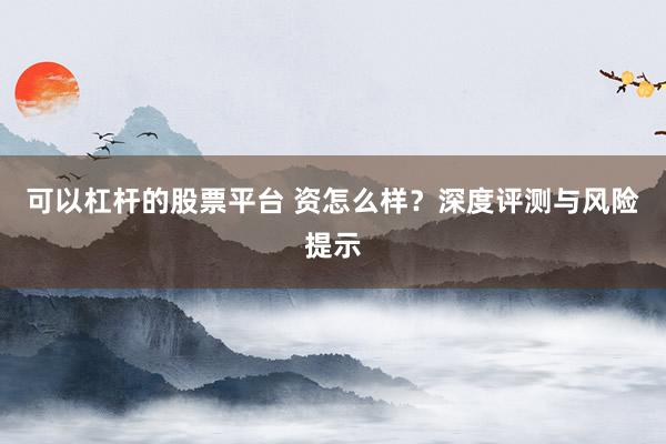 可以杠杆的股票平台 资怎么样？深度评测与风险提示