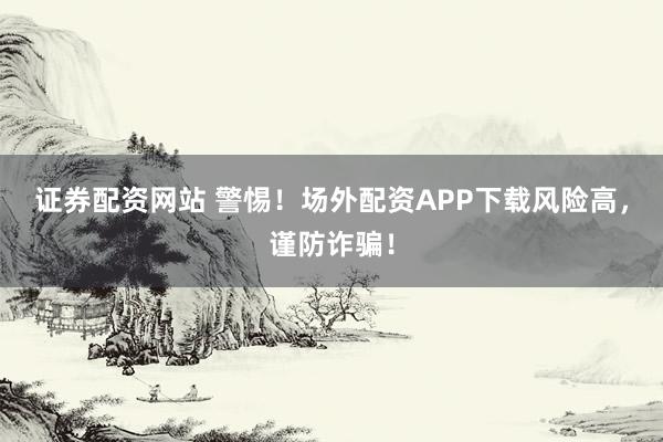 证券配资网站 警惕！场外配资APP下载风险高，谨防诈骗！