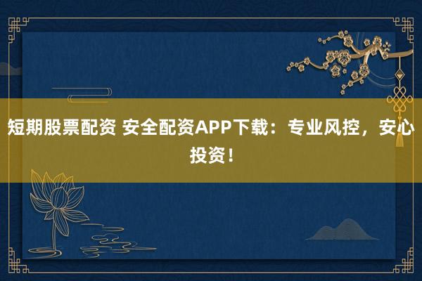 短期股票配资 安全配资APP下载：专业风控，安心投资！